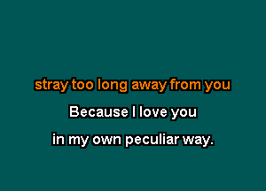 stray too long away from you

Because I love you

in my own peculiar way.