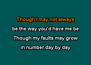 Though I may not always

be the way you'd have me be

Though my faults may grow

in number day by day