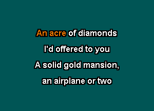 An acre of diamonds

I'd offered to you

A solid gold mansion,

an airplane or two