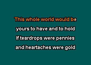 This whole world would be
yours to have and to hold

lfteardrops were pennies

and heartaches were gold