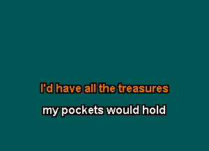 I'd have all the treasures

my pockets would hold