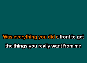 Was everything you did a front to get

the things you really want from me