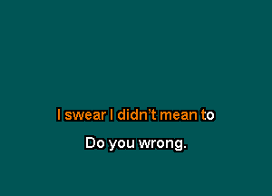 I swear I didn't mean to

Do you wrong.