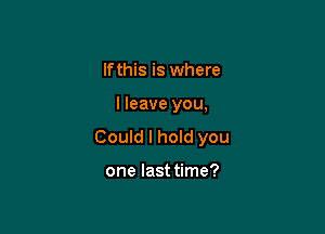 lfthis is where

I leave you,

Could I hoId you

one last time?
