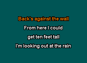 Back's against the wall
From here I could

get ten feet tall

I'm looking out at the rain