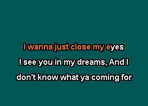 I wannajust close my eyes

I see you in my dreams, Andl

don't know what ya coming for