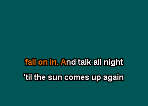 fall on in. And talk all night

'til the sun comes up again