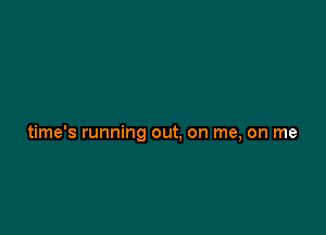 time's running out. on me, on me