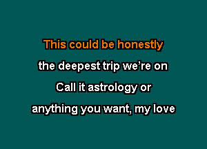 This could be honestly
the deepest trip we re on

Call it astrology or

anything you want, my love