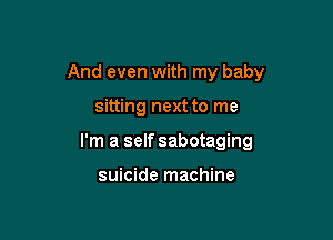 And even with my baby

sitting next to me
I'm a self sabotaging

suicide machine