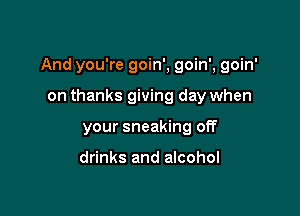 And you're goin', goin', goin'

on thanks giving day when
your sneaking off

drinks and alcohol