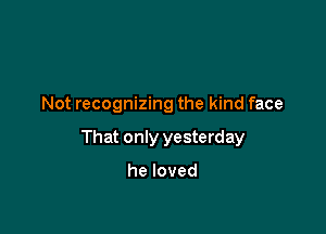 Not recognizing the kind face

That only yesterday

heloved