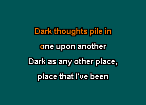 Dark thoughts pile in

one upon another

Dark as any other place,

place that I've been