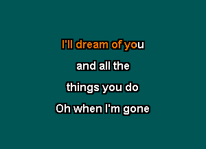 I'll dream ofyou

and all the
things you do

Oh when I'm gone