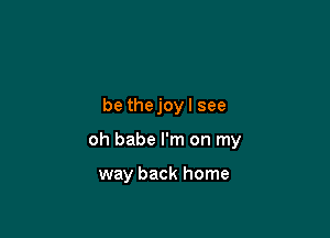 be thejoy I see

oh babe I'm on my

way back home