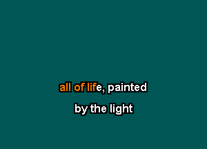 all of life, painted
by the light