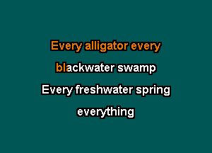 Every alligator every

blackwater swamp

Every freshwater spring

everything