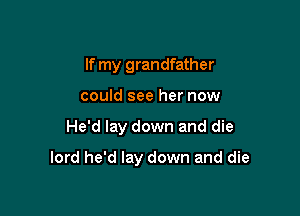 If my grandfather
could see her now

He'd lay down and die

lord he'd lay down and die