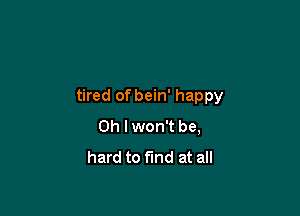 tired of bein' happy

Oh I won't be,
hard to fund at all