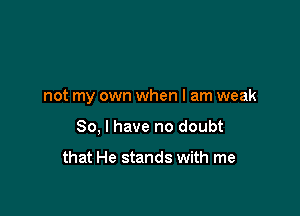 not my own when I am weak

So, I have no doubt

that He stands with me