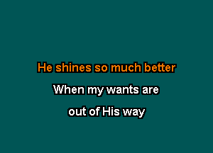 He shines so much better

When my wants are

out of His way