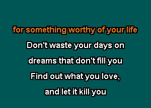 for something worthy of your life

Don't waste your days on

dreams that don't fill you

Find out what you love,

and let it kill you