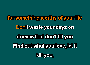 for something worthy of your life

Don't waste your days on

dreams that don't fill you

Find out what you love, let it

kill you,