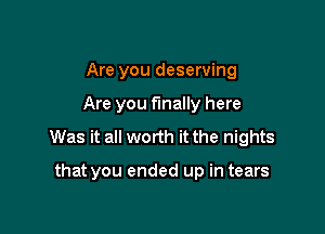 Are you deserving

Are you finally here

Was it all worth it the nights

that you ended up in tears