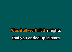 Was it all worth it the nights

that you ended up in tears