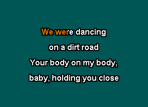 We were dancing

on a dirt road

Your body on my body,

baby, holding you close