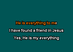 He is everything to me

I have found a friend in Jesus

Yes, He is my everything