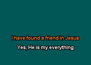 I have found a friend in Jesus

Yes, He is my everything