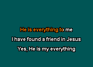 He is everything to me

I have found a friend in Jesus

Yes, He is my everything