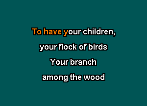 To have your children,

your flock of birds
Your branch

among the wood