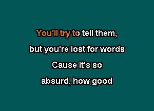 You'll try to tell them,

but you're lost for words
Cause it's so

absurd, how good