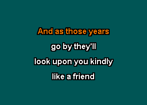 And as those years

go by they'll

look upon you kindly

like a friend