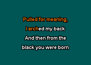 Pulled for meaning,

larched my back
And then from the

black you were born