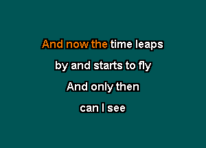 And now the time leaps

by and starts to fly
And only then

can I see