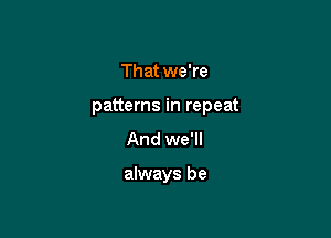 That we're
patterns in repeat
And we'll

always be