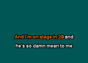 And Pm on stage in 20 and

he's so damn mean to me