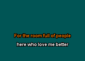 For the room full of people

here who love me better