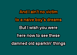 And I ain't no victim
to a naive boy's dreams
But I wish you were

here now to see these

damned old sparklin' things