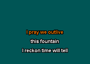 lpray we outlive

this fountain

lreckon time will tell