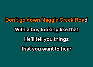 Don't go down Maggie Creek Road
With a boy looking like that

He'll tell you things

that you want to hear