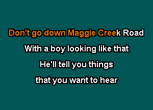 Don't go down Maggie Creek Road
With a boy looking like that

He'll tell you things

that you want to hear