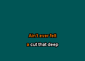 Ain't ever felt

a cut that deep