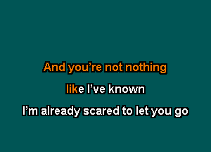 And you're not nothing

like I've known

Pm already scared to let you go