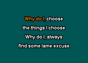 Why do I, choose

the things I choose

Why do I, always

find some lame excuse