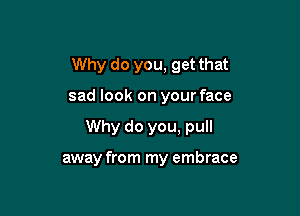 Why do you, get that

sad look on your face

Why do you, pull

away from my embrace