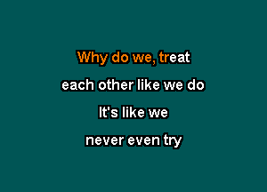 Why do we, treat

each other like we do
It's like we

never even try